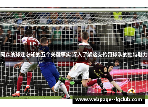 阿森纳球迷必知的五个关键事实 深入了解这支传奇球队的独特魅力