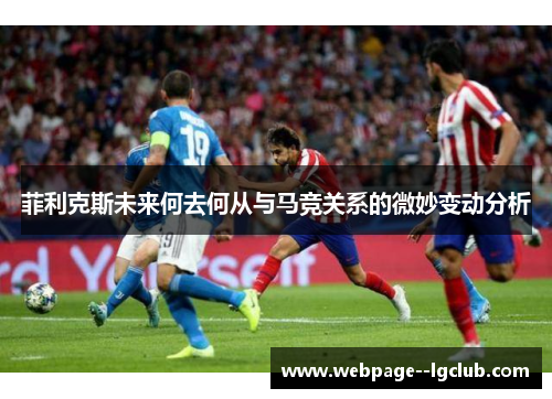 菲利克斯未来何去何从与马竞关系的微妙变动分析 菲利克斯未来何去何从与马竞关系的微妙变动分析